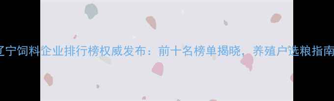 图片 辽宁饲料企业排行榜权威发布：前十名榜单揭晓，养殖户选粮指南1