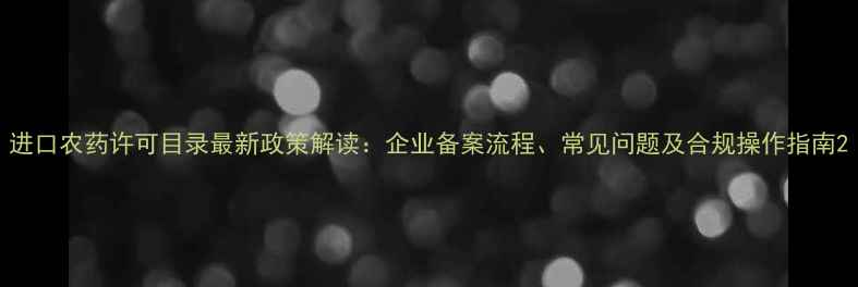 图片 进口农药许可目录最新政策解读：企业备案流程、常见问题及合规操作指南2