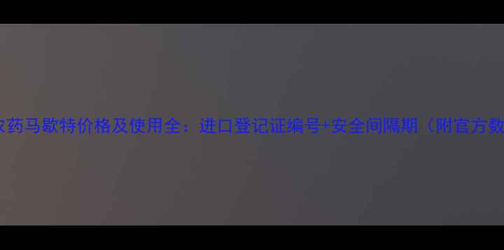图片 进口农药马歇特价格及使用全：进口登记证编号+安全间隔期（附官方数据）1