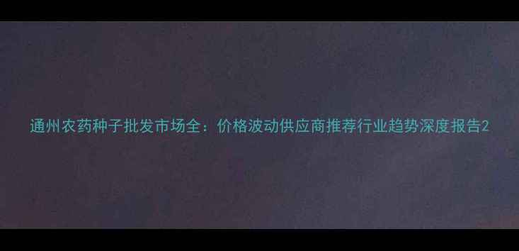 图片 通州农药种子批发市场全：价格波动供应商推荐行业趋势深度报告2