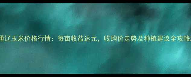 图片 通辽玉米价格行情：每亩收益达元，收购价走势及种植建议全攻略2