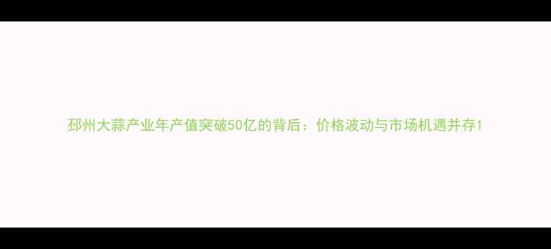 图片 邳州大蒜产业年产值突破50亿的背后：价格波动与市场机遇并存1