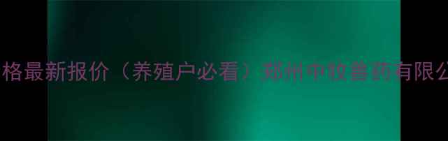 图片 郑州中牧兽药产品价格最新报价（养殖户必看）郑州中牧兽药有限公司价格体系与产品1