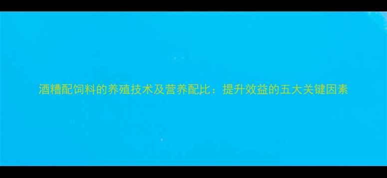 图片 酒糟配饲料的养殖技术及营养配比：提升效益的五大关键因素