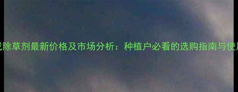 图片 银收成除草剂最新价格及市场分析：种植户必看的选购指南与使用技巧
