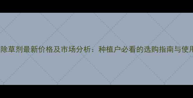 图片 银收成除草剂最新价格及市场分析：种植户必看的选购指南与使用技巧1