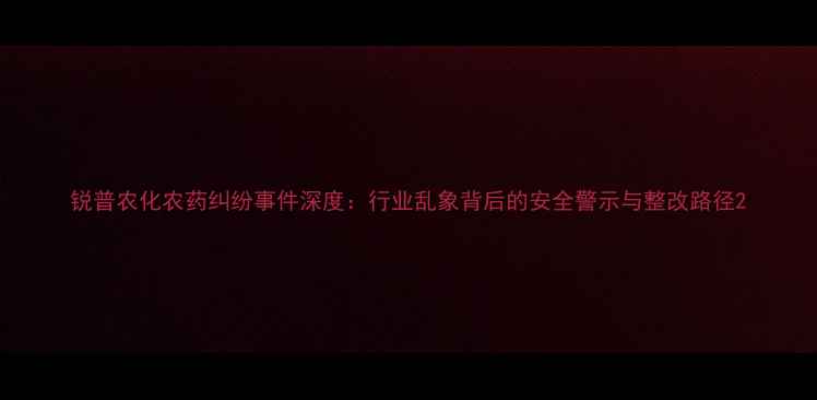 图片 锐普农化农药纠纷事件深度：行业乱象背后的安全警示与整改路径2