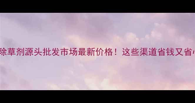 图片 长春除草剂源头批发市场最新价格！这些渠道省钱又省心🌾2