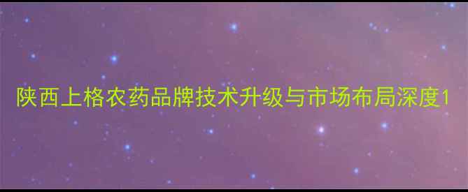 图片 陕西上格农药品牌技术升级与市场布局深度1
