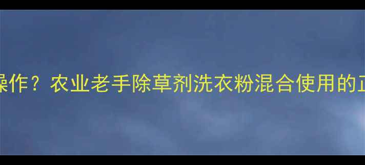 图片 除草剂+洗衣粉=神操作？农业老手除草剂洗衣粉混合使用的正确姿势与风险警示