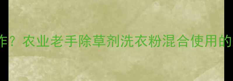 图片 除草剂+洗衣粉=神操作？农业老手除草剂洗衣粉混合使用的正确姿势与风险警示1