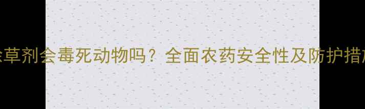 图片 除草剂会毒死动物吗？全面农药安全性及防护措施
