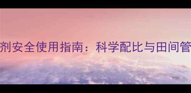 图片 除草剂安全使用指南：科学配比与田间管理全