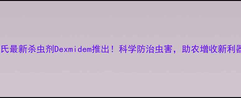 图片 陶氏最新杀虫剂Dexmidem推出！科学防治虫害，助农增收新利器1