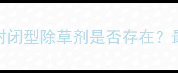 图片 陶氏除草剂产品类型：封闭型除草剂是否存在？最新使用指南与注意事项