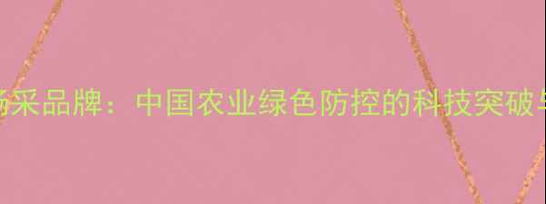 图片 陶瓷基农药杨采品牌：中国农业绿色防控的科技突破与田间实践全
