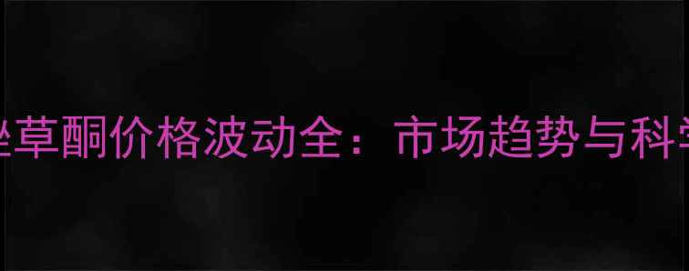 图片 飞腾氯吡唑草酮价格波动全：市场趋势与科学使用指南