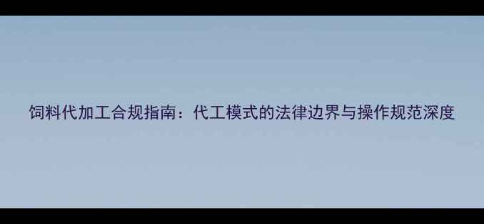 图片 饲料代加工合规指南：代工模式的法律边界与操作规范深度