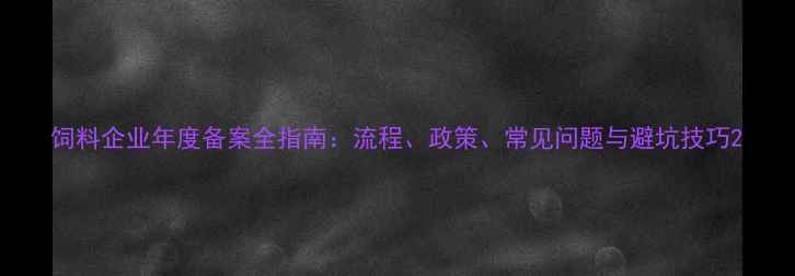 图片 饲料企业年度备案全指南：流程、政策、常见问题与避坑技巧2
