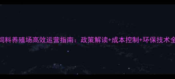 图片 饲料养殖场高效运营指南：政策解读+成本控制+环保技术全
