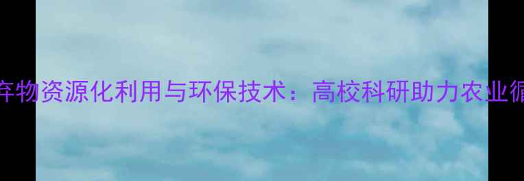 图片 饲料加工废弃物资源化利用与环保技术：高校科研助力农业循环经济升级