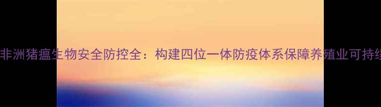 图片 饲料厂非洲猪瘟生物安全防控全：构建四位一体防疫体系保障养殖业可持续发展2