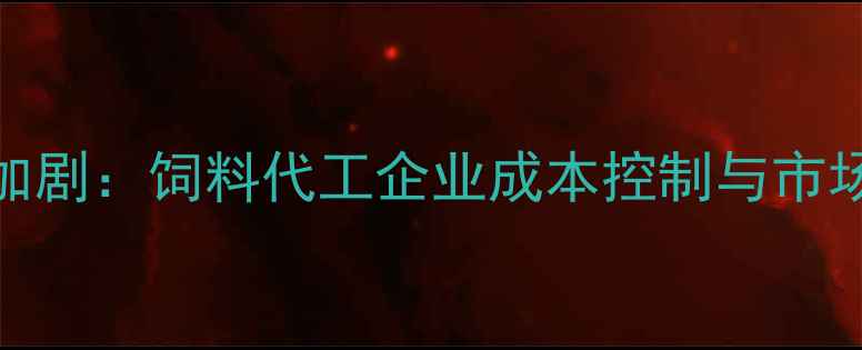 图片 饲料原料差价波动加剧：饲料代工企业成本控制与市场应对策略深度分析