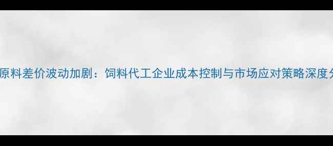图片 饲料原料差价波动加剧：饲料代工企业成本控制与市场应对策略深度分析2