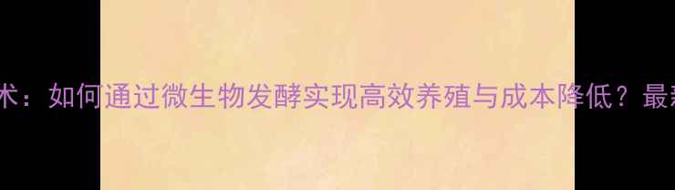 图片 饲料发酵技术：如何通过微生物发酵实现高效养殖与成本降低？最新实践指南2