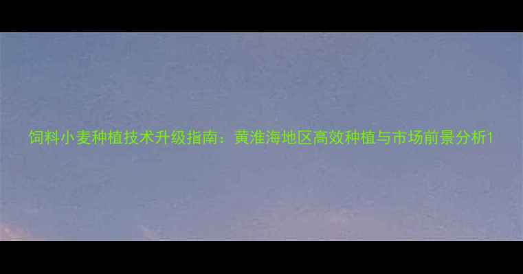 图片 饲料小麦种植技术升级指南：黄淮海地区高效种植与市场前景分析1