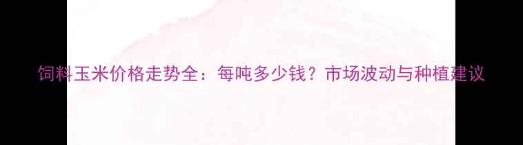 图片 饲料玉米价格走势全：每吨多少钱？市场波动与种植建议
