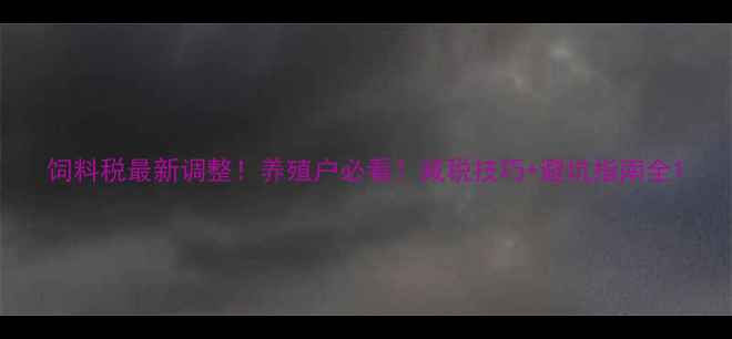图片 饲料税最新调整！养殖户必看！减税技巧+避坑指南全1
