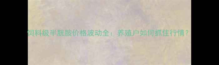 图片 饲料级半胱胺价格波动全：养殖户如何抓住行情？