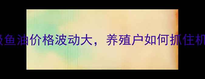 图片 饲料级鱼油价格波动大，养殖户如何抓住机遇？1