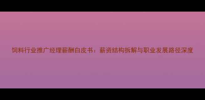 图片 饲料行业推广经理薪酬白皮书：薪资结构拆解与职业发展路径深度