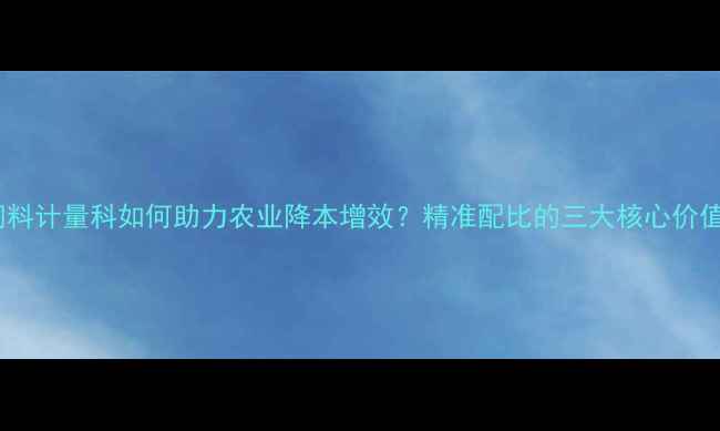 图片 饲料计量科如何助力农业降本增效？精准配比的三大核心价值2