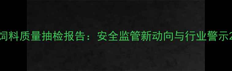 图片 饲料质量抽检报告：安全监管新动向与行业警示2