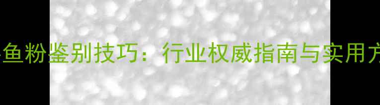 图片 饲料鱼粉鉴别技巧：行业权威指南与实用方法1