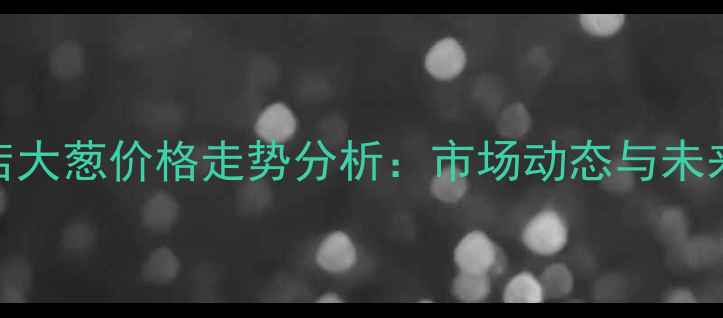 图片 驻马店大葱价格走势分析：市场动态与未来预测