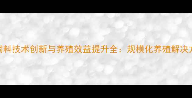 图片 驻马店正大饲料技术创新与养殖效益提升全：规模化养殖解决方案实战指南