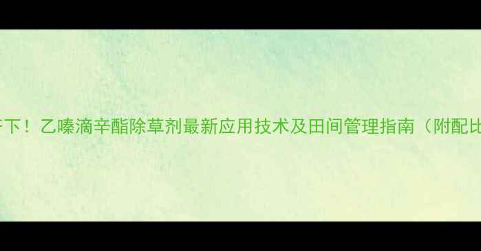 图片 高效安全双管齐下！乙嗪滴辛酯除草剂最新应用技术及田间管理指南（附配比与注意事项）2