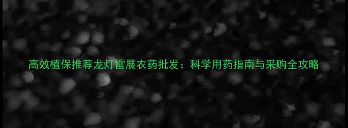 图片 高效植保推荐龙灯雷展农药批发：科学用药指南与采购全攻略