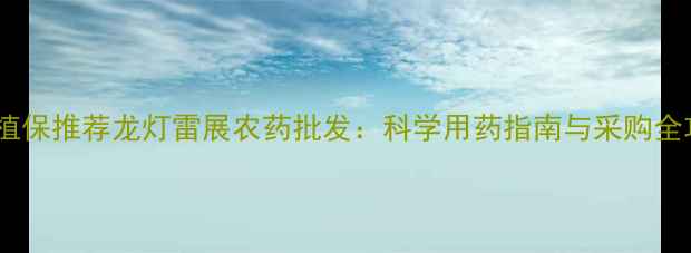 图片 高效植保推荐龙灯雷展农药批发：科学用药指南与采购全攻略1