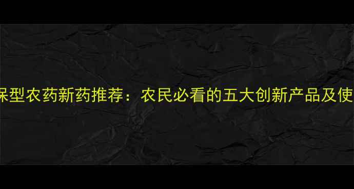 图片 高效环保型农药新药推荐：农民必看的五大创新产品及使用指南2