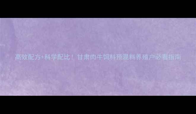 图片 高效配方+科学配比！甘肃肉牛饲料预混料养殖户必看指南