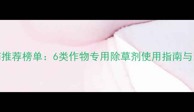 图片 高效除草农药推荐榜单：6类作物专用除草剂使用指南与田间管理要点