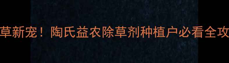 图片 高效除草新宠！陶氏益农除草剂种植户必看全攻略🌱💪