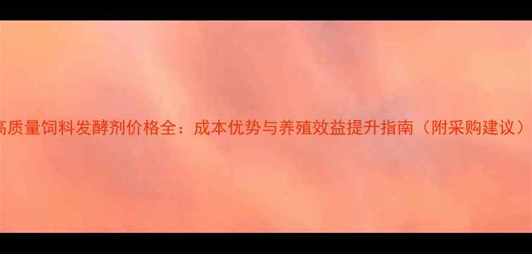 图片 高质量饲料发酵剂价格全：成本优势与养殖效益提升指南（附采购建议）2
