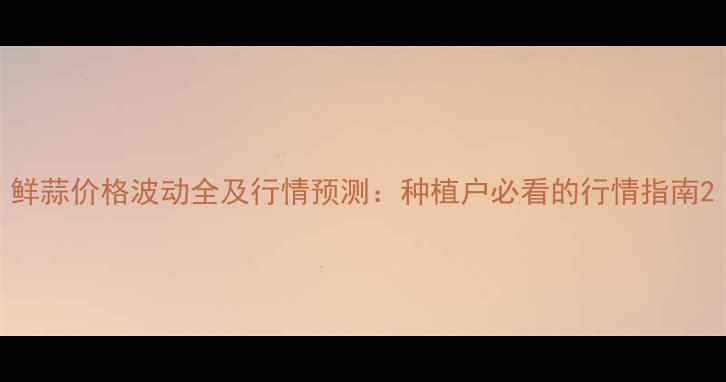 图片 鲜蒜价格波动全及行情预测：种植户必看的行情指南2