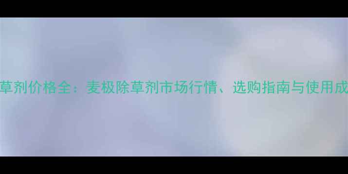 图片 麦田除草剂价格全：麦极除草剂市场行情、选购指南与使用成本控制